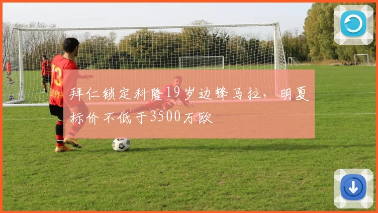 拜仁锁定科隆19岁边锋马拉，明夏标价不低于3500万欧