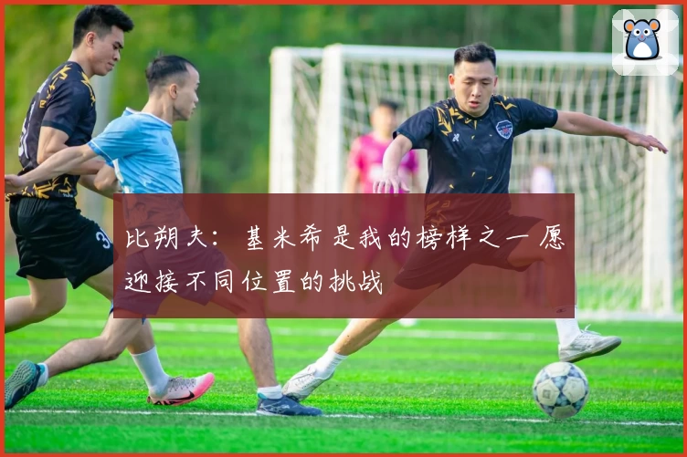 比朔夫：基米希是我的榜样之一 愿迎接不同位置的挑战