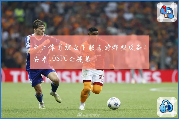 开云体育综合下载支持哪些设备？安卓iOSPC全覆盖