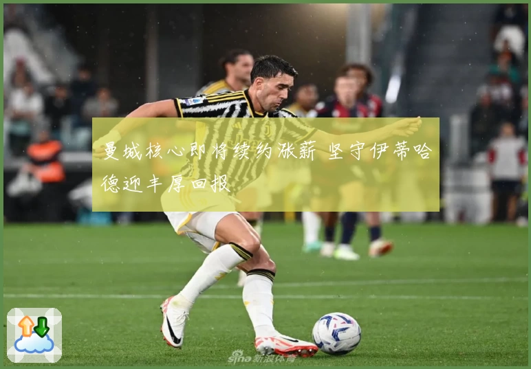 曼城核心即将续约涨薪 坚守伊蒂哈德迎丰厚回报