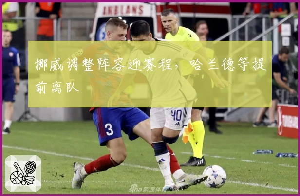 挪威调整阵容迎赛程，哈兰德等提前离队