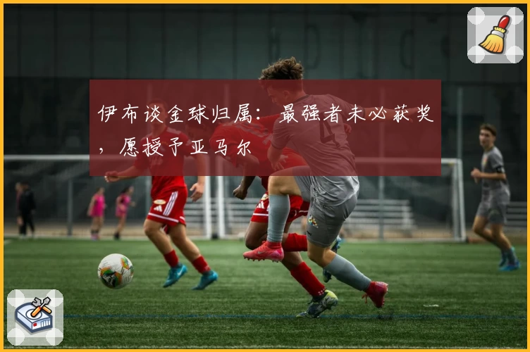 伊布谈金球归属：最强者未必获奖，愿授予亚马尔