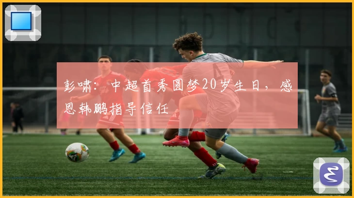 彭啸：中超首秀圆梦20岁生日，感恩韩鹏指导信任