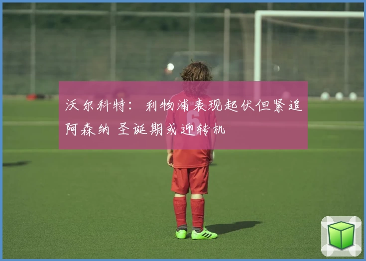 沃尔科特：利物浦表现起伏但紧追阿森纳 圣诞期或迎转机