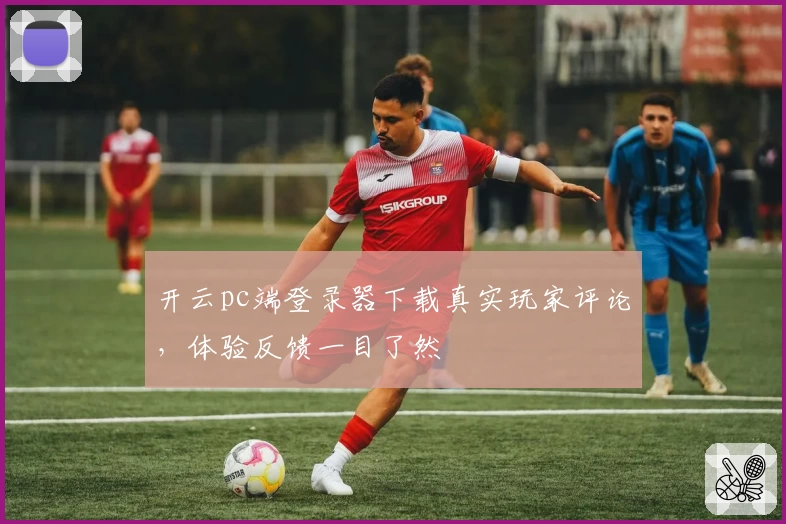 开云pc端登录器下载真实玩家评论，体验反馈一目了然