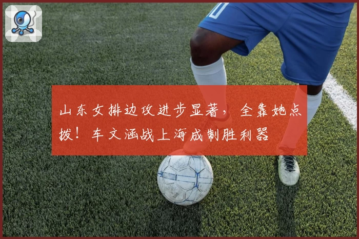 山东女排边攻进步显著，全靠她点拨！车文涵战上海成制胜利器