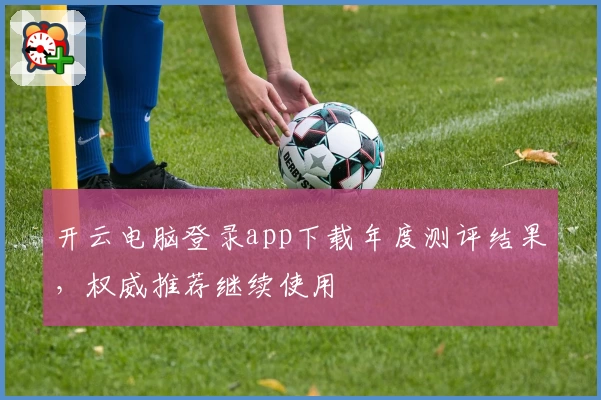 开云电脑登录app下载年度测评结果，权威推荐继续使用