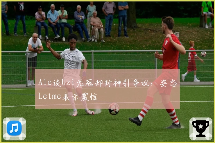 Ale谈Uzi无冠却封神引争议，姿态Letme表示震惊