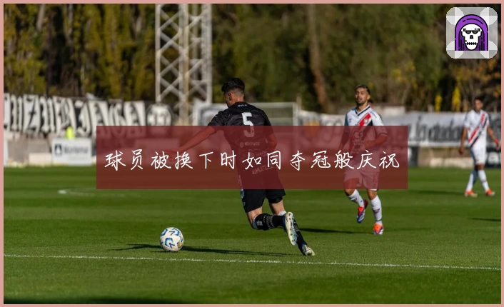 球员被换下时如同夺冠般庆祝