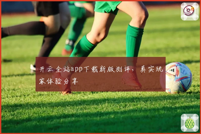 开云全站app下载新版测评，真实玩家体验分享