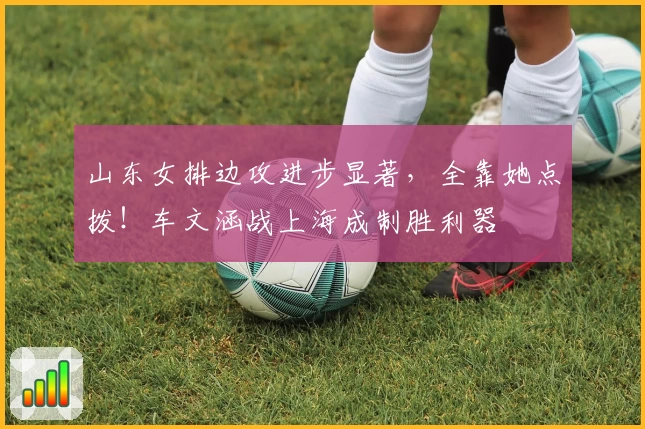 山东女排边攻进步显著，全靠她点拨！车文涵战上海成制胜利器