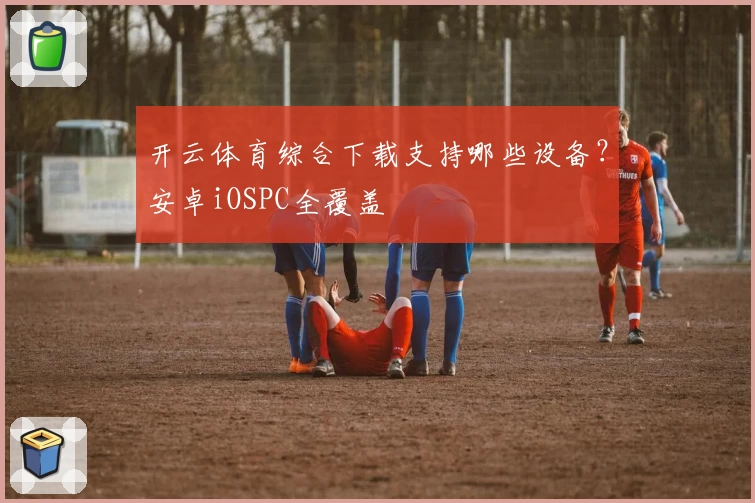 开云体育综合下载支持哪些设备？安卓iOSPC全覆盖