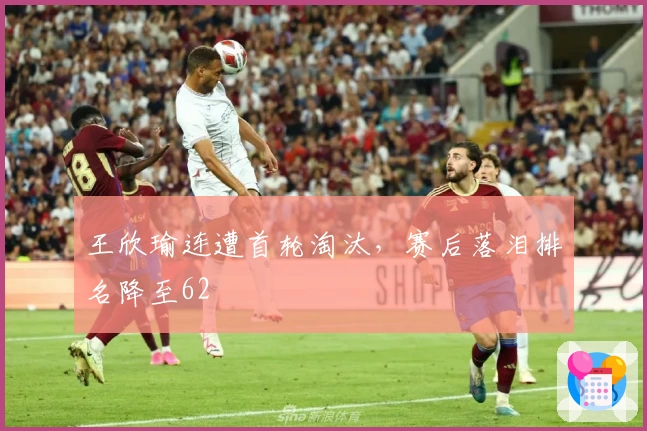 王欣瑜连遭首轮淘汰，赛后落泪排名降至62