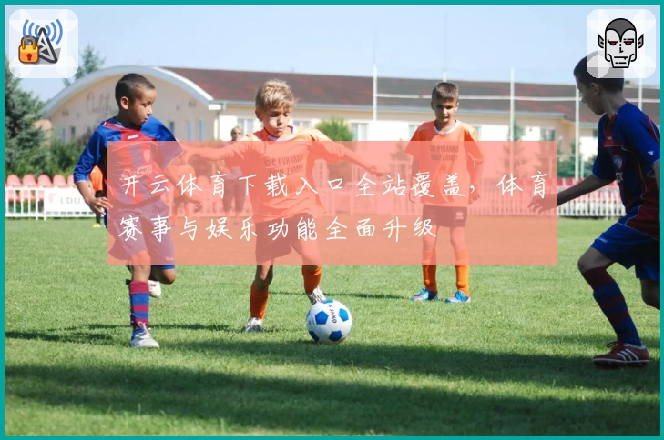 开云体育下载入口全站覆盖，体育赛事与娱乐功能全面升级